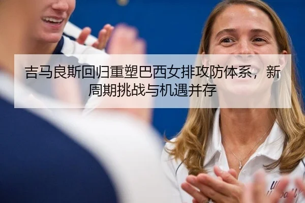 吉马良斯回归重塑巴西女排攻防体系，新周期挑战与机遇并存